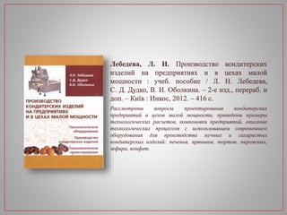 Лебедева, Л. Н. Производство кондитерских
изделий на предприятиях и в цехах малой
мощности : учеб. пособие / Л. Н. Лебедева,
С. Д. Дудко, В. И. Оболкина. – 2-е изд., перераб. и
доп. – Київ : Инкос, 2012. – 416 с.
Рассмотрены вопросы проектирования кондитерских
предприятий и цехов малой мощности, приведены примеры
технологических расчетов, компоновки предприятий, описание
технологических процессов с использованием современного
оборудования для производства мучных и сахаристых
кондитерских изделий: печенья, пряников, тортов, пирожных,
зефира, конфет.
 