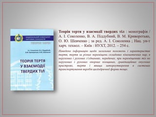 Теорія тертя у взаємодії твердих тіл : монографія /
А. І. Соколенко, В. А. Піддубний, В. М. Криворотько,
О. Ю. Шевченко ; за ред. А. І. Соколенка ; Нац. ун-т
харч. технол. – Київ : НУХТ, 2012. – 254 с.
Наведено інформацію щодо загальних положень і характеристик
тертя, тертя за різних переміщень складових кінематичних пар, в
нерухомих і рухомих з’єднаннях, передачах, при переміщеннях тіл по
нерухомих і рухомих опорних площинах, гравітаційних опускних
пристроях, тертя і явища затороутворення в системах
транспортування виробів циліндричної форми тощо.
 