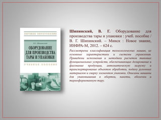 Шипинский, В. Г. Оборудование для
производства тары и упаковки : учеб. пособие /
В. Г. Шипинский. – Минск : Новое знание,
ИНФРА-М, 2012. – 624 с.
Рассмотрены классификация технологических машин, их
основные характеристики и системы управления.
Приведены исполнения и методики расчетов типовых
функциональных устройств, обеспечивающих дозирование и
фасование продукции, автоматическую загрузку и
транспортирование объектов обработки, подачу рулонных
материалов и сварку элементов упаковки. Описаны машины
для упаковывания в обертки, пакеты, оболочки и
термоформованную тару.
 