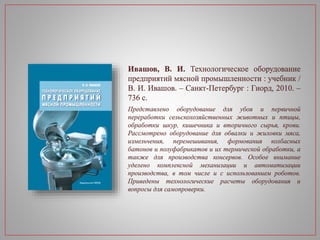 Ивашов, В. И. Технологическое оборудование
предприятий мясной промышленности : учебник /
В. И. Ивашов. – Санкт-Петербург : Гиорд, 2010. –
736 с.
Представлено оборудование для убоя и первичной
переработки сельскохозяйственных животных и птицы,
обработки шкур, кишечника и вторичного сырья, крови.
Рассмотрено оборудование для обвалки и жиловки мяса,
измельчения, перемешивания, формования колбасных
батонов и полуфабрикатов и их термической обработки, а
также для производства консервов. Особое внимание
уделено комплексной механизации и автоматизации
производства, в том числе и с использованием роботов.
Приведены технологические расчеты оборудования и
вопросы для самопроверки.
 