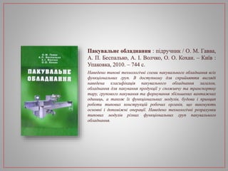 Пакувальне обладнання : підручник / О. М. Гавва,
А. П. Беспалько, А. І. Волчко, О. О. Кохан. – Київ :
Упаковка, 2010. – 744 с.
Наведено типові технологічні схеми пакувального обладнання всіх
функціональних груп. В доступному для сприйняття вигляді
наведена класифікація пакувального обладнання загалом,
обладнання для пакування продукції у споживчу та транспортну
тару, групового пакування та формування збільшених вантажних
одиниць, а також їх функціональних модулів, будова і принцип
роботи типових конструкцій робочих органів, що виконують
основні і допоміжні операції. Наведено технологічні розрахунки
типових модулів різних функціональних груп пакувального
обладнання.
 