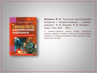 Попович, В. В. Технологія конструкційних
матеріалів і матеріалознавство : словник-
довідник / В. В. Попович, В. В. Попович. –
Львів : Світ, 2010. – 304 с.
У словнику-довіднику стисло подано тлумачення
основних термінів і понять з технології конструкційних
матеріалів і матеріалознавства в обсязі програми вищих
навчальних закладів.
 