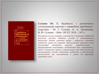 Сухенко Ю. Г. Надійність і довговічність
устаткувавання харчових і переробних виробництв :
підручник / Ю. Г. Сухенко, О. А. Литвиненко,
В. Ю. Сухенко. – Київ : НУХТ, 2010. – 547 с.
Розглянуто основні поняття, властивості й показники надійності
технічних об’єктів. Наведено способи їх математичного
визначення. Подано методики вибору і розрахунку показників
надійності машин та апаратів. Проаналізовано виробничі умови
експлуатації обладнання харчових, мікробіологічних і
фармацевтичних виробництв, особливостей його спрацювання і
корозії. Узагальнено відомі й запропоновано нові технологічні та
експлуатаційні способи підвищення надійності й довговічності,
прогнозування цих властивостей в умовах дії агресивних
середовищ галузі.
 