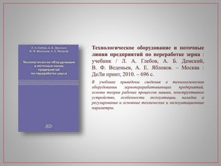 Технологическое оборудование и поточные
линии предприятий по переработке зерна :
учебник / Л. А. Глебов, А. Б. Демский,
В. Ф. Веденьев, А. Е. Яблоков. – Москва :
ДеЛи принт, 2010. – 696 с.
В учебнике приведены сведения о технологическом
оборудовании зерноперерабатывающих предприятий,
основы теории рабочих процессов машин, конструктивное
устройство, особенности эксплуатации, наладка и
регулирование и основные технические и эксплуатационные
параметры.
 