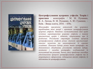 Центрифугування цукрових утфелів. Теорія і
практика : монографія. / М. М. Пушанко,
В. А. Лагода, Н. М. Пушанко, А. Ю. Гуменюк. –
Київ. : Вища освіта, 2010. – 439с.
Монографія присвячена актуальній для цукрового
виробництва темі теорії і практики центрифугування
цукрових утфелів. Наведено систематизовані дані щодо
основних характеристик цукрових утфелів, а також
кристалічних цукрів і відтоків, одержуваних при їх
розділенні. Розглянуто структури складних процесів
центрифугування утфелів різних ступенів кристалізації,
описано механізми та закономірності їх окремих
складових. Показано будову різних типів центрифуг та
допоміжного обладнання, розглянуто питання вибору,
монтажу і наладки центрифуг, особливостей їх
експлуатації та ремонту. Значну увагу приділено способам
удосконалення процесів центрифугування утфелів та їх
апаратурного оформлення, підвищення якості утфелів, їх
підготовки до центрифугування.
 