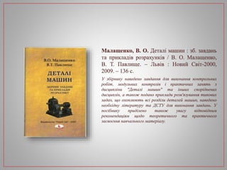 Малащенко, В. О. Деталі машин : зб. завдань
та прикладів розрахунків / В. О. Малащенко,
В. Т. Павлище. – Львів : Новий Світ-2000,
2009. – 136 с.
У збірнику наведено завдання для виконання контрольних
робіт, модульних контролів і практичних занять з
дисципліни "Деталі машин" та інших споріднених
дисциплін, а також подано приклади розв'язування типових
задач, що охоплюють всі розділи деталей машин, наведено
необхідну літературу та ДСТУ для виконання завдань. У
посібнику приділено також увагу відповідним
рекомендаціям щодо теоретичного та практичного
засвоєння навчального матеріалу.
 
