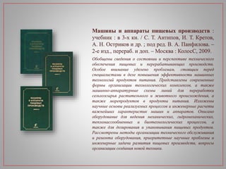 Машины и аппараты пищевых производств :
учебник : в 3-х кн. / С. Т. Антипов, И. Т. Кретов,
А. Н. Остриков и др. ; под ред. В. А. Панфилова. –
2-е изд., перераб. и доп. – Москва : КолосС, 2009.
Обобщены сведения о состоянии и перспективе технического
обеспечения пищевых и перерабатывающих производств.
Особое внимание уделено проблемам, стоящим перед
специалистами в деле повышения эффективности машинных
технологий продуктов питания. Представлены современные
формы организации технологических комплексов, а также
машинно-аппаратурные схемы линий для переработки
сельхозсырья растительного и животного происхождения, а
также морепродуктов в продукты питания. Изложены
научные основы реализуемых процессов и инженерные расчеты
важнейших характеристик машин и аппаратов. Описано
оборудование для ведения механических, гидромеханических,
тепломассообменных и биотехнологических процессов, а
также для дозирования и упаковывания пищевых продуктов.
Рассмотрены методы организации технического обслуживания
и ремонта оборудования, приоритетные научные проблемы и
инженерные задачи развития пищевых производств, вопросы
организации создания новой техники.
 