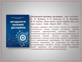 Методологія наукових досліджень : навч. посібник /
А. П. Ладанюк, Л. О. Власенко, В. Д. Кишенько,
Я. В. Смітюх ; М-во освіти і науки України, Нац. ун-т
харч. технол. – Київ : Ліра-К, 2020. – 352 с.
Викладено матеріал, який поєднує загальні та спеціальні
методологічні основи наукових досліджень, дається
розгорнута характеристика наукового пізнання в
історичному розрізі та з урахуванням загальнонаукових та
спеціальних методів. Загальна частина матеріалу
приділяється сучасним технологіям наукових досліджень в
галузі автоматизації виробництва. На основі загальних
положень кібернетики та синергетики як наук про
самоорганізацію викладені основні положення сучасної
теорії керування, які використовують теоретичні,
експериментальні та емпіричні дослідження.
 