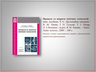 Процеси та апарати хімічних технологій :
навч. посібник. Ч. 4 : Дистанційне навчання /
Я. М. Ханик, І. О. Гузьова, Т. І. Римар,
Л. З. Білецька ; за ред. Я. М. Ханика. – Львів :
Львів. політех., 2009. – 300 с.
Описано основні закономірності перебігу гідромеханічних
процесів та перемішування.
 