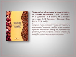 Технологічне обладнання зернопереробних
та олійних виробництв : навч. посібник /
О. В. Дацишин, А. І. Ткачук, О. В. Гвоздєв
та ін. ; ред. О. В. Дацишин. – Вінниця : Нова
Книга, 2009. – 488 с.
Розглянуто сучасні механізовані процеси та технологічне
обладнання борошномельного, круп'яного, олійного і
комбікормового виробництв. Окремий розділ присвячено
механізації технологічних процесів та обладнанню для
зберігання зернових продуктів. Приведені принцип дії,
будова, робота, технологічні регулювання та інженерні
розрахунки основного технологічного обладнання.
 
