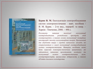 Буряк В. М. Експлуатація електрообладнання
систем електропостачання : навч. посібник /
В. М. Буряк. – 2-ге вид., перероб. та випр. –
Харків : Тимченко, 2008. – 496 с.
Розглянуто питання технічної експлуатації
електрообладнання, розподільних пристроїв, ліній
електропередачі, а також основи експлуатації ізоляційних
конструкцій і техніку експлуатаційних вимірів. Призначений
для студентів вищих і середніх навчальних закладів, які
спеціалізуються н галузі експлуатації електрообладнання
систем електропостачання. Матеріал посібника може
бути корисний інженерно-технічним працівникам, які
займаються питанням проектування, монтажу та
експлуатації систем електропостачання міст,
електротранспорту, промислових підприємств, а також
об'єктів сільського господарства.
 