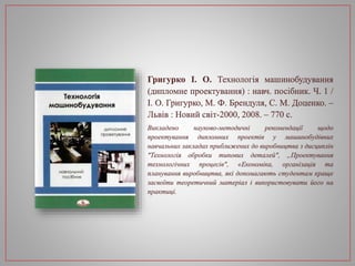 Григурко І. О. Технологія машинобудування
(дипломне проектування) : навч. посібник. Ч. 1 /
І. О. Григурко, М. Ф. Брендуля, С. М. Доценко. –
Львів : Новий світ-2000, 2008. – 770 с.
Викладено науково-методичні рекомендації щодо
проектування дипломних проектів у машинобудівних
навчальних закладах приближених до виробництва з дисциплін
"Технологія обробки типових деталей", „Проектування
технологічних процесів", «Економіка, організація та
планування виробництва, які допомагають студентам краще
засвоїти теоретичний матеріал і використовувати його на
практиці.
 