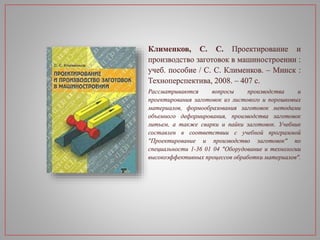 Клименков, С. С. Проектирование и
производство заготовок в машиностроении :
учеб. пособие / С. С. Клименков. – Минск :
Техноперспектива, 2008. – 407 с.
Рассматриваются вопросы производства и
проектирования заготовок из листового и порошковых
материалов, формообразования заготовок методами
объемного деформирования, производства заготовок
литьем, а также сварки и пайки заготовок. Учебник
составлен в соответствии с учебной программой
"Проектирование и производство заготовок" по
специальности 1-36 01 04 "Оборудование и технологии
высокоэффективных процессов обработки материалов".
 