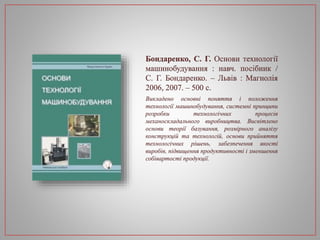 Бондаренко, С. Г. Основи технології
машинобудування : навч. посібник /
С. Г. Бондаренко. – Львів : Магнолія
2006, 2007. – 500 с.
Викладено основні поняття і положення
технології машинобудування, системні принципи
розробки технологічних процесів
механоскладального виробництва. Висвітлено
основи теорії базування, розмірного аналізу
конструкцій та технологій, основи прийняття
технологічних рішень, забезпечення якості
виробів, підвищення продуктивності і зменшення
собівартості продукції.
 
