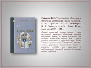 Єресько, Г. О. Технологічне обладнання
молочних виробництв : навч. посібник /
Г. О. Єресько, М. М. Шинкарик,
В. Я. Ворощук. – Київ : Інкос, Центр
навч. літ., 2007. – 344 с.
Описані конструкції, принцип роботи і умови
експлуатації технічного обладнання молочним
виробництв. Подані як типові конструкції для
молочних підприємств України, так і сучасні
розробки вітчизняних і зарубіжних фірм, вказані
напрямки удосконалення обладнання. Наведені
основні розрахунки технологічних машин і
апаратів, необхідні для визначення їх
продуктивності, належної потужності, витрат
робочих середовищ.
 
