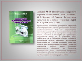Закалов, О. В. Проектування підприємств
харчової промисловості : навч. посібник /
О. В. Закалов, І. О. Закалов ; Терноп. держ.
техн. ун-т ім. І. Пулюя. – Тернопіль : ТДТУ
ім. І. Пулюя, 2007. – 260 с.
Проаналізовано особливості проектування підприємств
і цехів переробної та харчової промисловості. Наведено
довідково-нормативні дані, які використовують
проектні організації під час виконання проектних робіт,
основні відомості з організації та послідовності
проектування заводів та їх підрозділів, вибору
майданчиків для їх будівництва. Описано особливості
проектування системи технічного обслуговування,
транспортних та складських приміщень, промислових
будівель та їх конструктивних елементів. Висвітлено
методологію розробки планів розміщення
технологічного обладнання та доцільності
компонувальних рішень, застосування прогресивних
технологічних процесів, автоматизації та механізації
виробничих і допоміжних операцій та робіт.
 