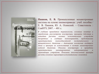 Пашков, Е. В. Промышленные механотронные
системы на основе пневмопривода : учеб. пособие /
Е. В. Пашков, Ю. А. Осинский. – Севастополь :
СевНТУ, 2007. – 401 с.
В учебнике приводится терминология, основные понятия и
определения, рассмотрены конструкции, принципы действия и
методика расчета силовых исполнительных устройств
дискретных и следящих пневмоприводов, представлены
характеристики пневмодвигателей поступательного и
вращательного движения с датчиками положения входящего
звена и примеры их использования в составе механотронных
модулей движения. Описаны конструкции и приведены
характеристики вмонтированных инйормационных и
управляющих устройств. Показаны многочисленный примеры
расчета основных параметров исполнительных элементов.
 