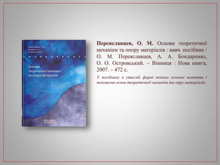 Переяславцев, О. М. Основи теоретичної
механіки та опору матеріалів : навч. посібник /
О. М. Переяславцев, А. А. Бондаренко,
О. О. Островський. – Вінниця : Нова книга,
2007. – 472 с.
У посібнику в стислій формі подано основні поняття і
положеня основ теоретичної механіки та опру матеріалів.
 