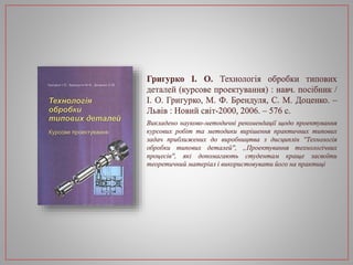 Григурко І. О. Технологія обробки типових
деталей (курсове проектування) : навч. посібник /
І. О. Григурко, М. Ф. Брендуля, С. М. Доценко. –
Львів : Новий світ-2000, 2006. – 576 с.
Викладено науково-методичні рекомендації щодо проектування
курсових робіт та методики вирішення практичних типових
задач приближених до виробництва з дисциплін ''Технологія
обробки типових деталей'', „Проектування технологічних
процесів'', які допомагають студентам краще засвоїти
теоретичний матеріал і використовувати його на практиці
 