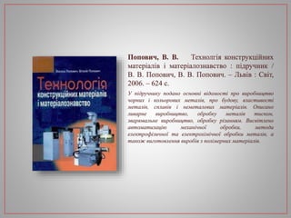 Попович, В. В. Технолгія конструкційних
матеріалів і матеріалознавство : підручник /
В. В. Попович, В. В. Попович. – Львів : Світ,
2006. – 624 с.
У підручнику подано основні відомості про виробництво
чорних і кольорових металів, про будову, властивості
металів, сплавів і неметалевих матеріалів. Описано
ливарне виробництво, обробку металів тиском,
зварювальне виробництво, обробку різанням. Висвітлено
автоматизацію механічної обробки, методи
електрофізичної та електрохімічної обробки металів, а
також виготовлення виробів з полімерних матеріалів.
 