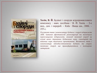 Хазін, В. Й. Будівлі і споруди агропромислового
комплексу : навч. посібник / В. Й. Хазін. – 2-е
вид., доп. і перероб. – Київ : Вища шк., 2006. –
255 с.
Розглянуто типи і номенклатуру будівель і споруд підприємств
АПК, питання ефективності реконструкції та технічного
переоснащення підприємств, економії теплової енергії на
основі вимог державних будівельних норм, стандартів та
відомчих норм технічного проектування. Висвітлено типи і
номенклатуру підсобно-допоміжних будівель та споруд,
тентових споруд, що трансформуються, з полімерних
матеріалів.
 