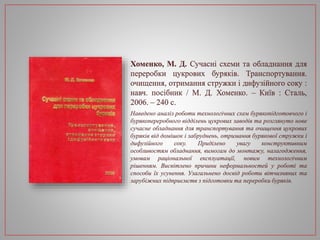 Хоменко, М. Д. Сучасні схеми та обладнання для
переробки цукрових буряків. Транспортування.
очищення, отримання стружки і дифузійного соку :
навч. посібник / М. Д. Хоменко. – Київ : Сталь,
2006. – 240 с.
Наведено аналіз роботи технологічних схем бурякопідготовчого і
бурякопереробного відділень цукрових заводів та розглянуто нове
сучасне обладнання для транспортування та очищення цукрових
буряків від домішок і забруднень, отримання бурякової стружки і
дифузійного соку. Приділено увагу конструктивним
особливостям обладнання, вимогам до монтажу, налагодження,
умовам раціональної експлуатації, новим технологічним
рішенням. Висвітлено причини неформальностей у роботі та
способи їх усунення. Узагальнено досвід роботи вітчизняних та
зарубіжних підприємств з підготовки та переробки буряків.
 