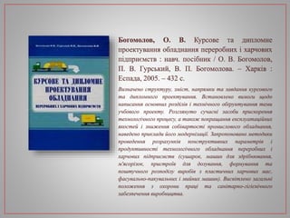 Богомолов, О. В. Курсове та дипломне
проектування обладнання переробних і харчових
підприємств : навч. посібник / О. В. Богомолов,
П. В. Гурський, В. П. Богомолова. – Харків :
Еспада, 2005. – 432 с.
Визначено структуру, зміст, напрямки та завдання курсового
та дипломного проектування. Встановлено вимоги щодо
написання основних розділів і технічного обґрунтування теми
учбового проекту. Розглянуто сучасні засоби прискорення
технологічного процесу, а також покращання експлуатаційних
якостей і зниження собівартості промислового обладнання,
наведено приклади його модернізації. Запропоновано методики
проведення розрахунків конструктивних параметрів і
продуктивності технологічного обладнання переробних і
харчових підприємств (сушарок, машин для здрібнювання,
м'ясорізок, пристроїв для дозування, формування та
поштучного розподілу виробів з пластичних харчових мас,
фасувально-пакувальних і мийних машин). Висвітлено загальні
положення з охорони праці та санітарно-гігієнічного
забезпечення виробництва.
 