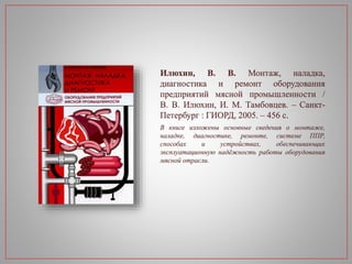 Илюхин, В. В. Монтаж, наладка,
диагностика и ремонт оборудования
предприятий мясной промышленности /
В. В. Илюхин, И. М. Тамбовцев. – Санкт-
Петербург : ГИОРД, 2005. – 456 с.
В книге изложены основные сведения о монтаже,
наладке, диагностике, ремонте, системе ППР,
способах и устройствах, обеспечивающих
эксплуатационную надёжность работы оборудования
мясной отрасли.
 