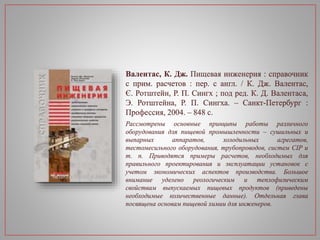 Валентас, К. Дж. Пищевая инженерия : справочник
с прим. расчетов : пер. с англ. / К. Дж. Валентас,
Є. Ротштейн, Р. П. Сингх ; под ред. К. Д. Валентаса,
Э. Ротштейна, Р. П. Сингха. – Санкт-Петербург :
Профессия, 2004. – 848 с.
Рассмотрены основные принципы работы различного
оборудования для пищевой промышленности – сушильных и
выпарных аппаратов, холодильных агрегатов,
тестомесильного оборудования, трубопроводов, систем CIP и
т. п. Приводятся примеры расчетов, необходимых для
правильного проектирования и эксплуатации установок с
учетом экономических аспектов производства. Большое
внимание уделено реологическим и теплофизическим
свойствам выпускаемых пищевых продуктов (приведены
необходимые количественные данные). Отдельная глава
посвящена основам пищевой химии для инженеров.
 