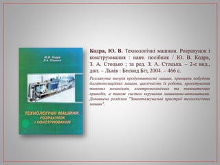 Кодра, Ю. В. Технологічні машини. Розрахунок і
конструювання : навч. посібник / Ю. В. Кодра,
З. А. Стоцько ; за ред. З. А. Стоцька. – 2-е вид.,
доп. – Львів : Бескид Біт, 2004. – 466 с.
Розглянута теорія продуктивності машин, принципи побудови
багатопозиційних машин, циклічність їх роботи, проектування
типових механізмів, електромеханічних та пневматичних
приводів, а також систем керування машинами-автоматами.
Доповнена розділом "Завантажувальні пристрої технологічних
машин".
 