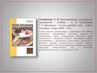 Олейникова, А. Я. Проектирование кондитерских
предприятий : учебник / А. Я. Олейникова,
Г. О. Магомедов. – 2-е изд., расшир. и доп. – Санкт-
Петербург : Гиорд, 2004. – 416 с.
Учебник написан в соответствии с требованиями ГОС ВПО по
направлению «Производство продуктов питания из
растительного сырья» специальности «Технология хлеба,
кондитерских и макаронных изделий». Рассмотрены вопросы
проектирования с применением прогрессивных технологий и
приведены примеры технологического расчета поточно-
механизированных линий для производства кондитерских изделий,
оформления технологических схем и компоновки
производственных цехов с использованием САПР.
 