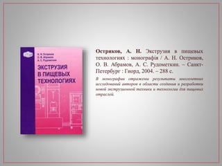 Остриков, А. Н. Экструзия в пищевых
технологиях : монографія / А. Н. Остриков,
О. В. Абрамов, А. С. Рудометкин. – Санкт-
Петербург : Гиорд, 2004. – 288 с.
В монографии отражены результаты многолетних
исследований авторов в области создания и разработки
новой экструзионной техники и технологии для пищевых
отраслей.
 
