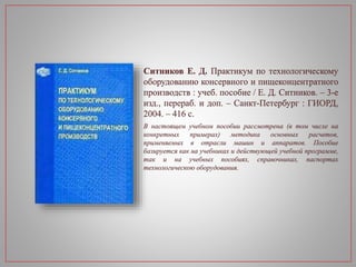 Ситников Е. Д. Практикум по технологическому
оборудованию консервного и пищеконцентратного
производств : учеб. пособие / Е. Д. Ситников. – 3-е
изд., перераб. и доп. – Санкт-Петербург : ГИОРД,
2004. – 416 с.
В настоящем учебном пособии рассмотрена (в том числе на
конкретных примерах) методика основных расчетов,
применяемых в отрасли машин и аппаратов. Пособие
базируется как на учебниках и действующей учебной программе,
так и на учебных пособиях, справочниках, паспортах
технологическою оборудования.
 