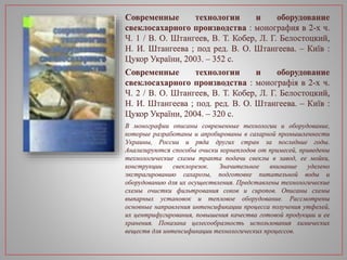 Современные технологии и оборудование
свеклосахарного производства : монография в 2-х ч.
Ч. 1 / В. О. Штангеев, В. Т. Кобер, Л. Г. Белостоцкий,
Н. И. Штангеева ; под ред. В. О. Штангеева. – Київ :
Цукор України, 2003. – 352 с.
Современные технологии и оборудование
свеклосахарного производства : монографія в 2-х ч.
Ч. 2 / В. О. Штангеев, В. Т. Кобер, Л. Г. Белостоцкий,
Н. И. Штангеева ; под. ред. В. О. Штангеева. – Київ :
Цукор України, 2004. – 320 с.
В монографии описаны современные технологии и оборудование,
которые разработаны и апробированы в сахарной промышленности
Украины, России и ряда других стран за последние годы.
Анализируются способы очиски корнеплодов от примесей, приведены
технологические схемы тракта подачи свеклы в завод, ее мойки,
конструкции свеклорезок. Значительное внимание уделено
экстрагированию сахарозы, подготовке питательной воды и
оборудованию для их осуществления. Представлены технологические
схемы очистки фильтрования соков и сиропов. Описаны схемы
выпарных установок и тепловое оборудование. Рассмотрены
основные направления интенсификации процесса получения утфелей,
их центрифугирования, повышения качества готовой продукции и ее
хранения. Показана целесообразность использования химических
веществ для интенсификации технологических процессов.
 