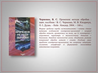 Черненко, В. С. Променеві методи обробки :
навч. посібник / В. С. Черненко, М. В. Кіндрачук,
О. І. Дудка. – Київ : Кондор, 2004. – 166 с.
Вперше зроблена спроба систематизувати і подати єдиним
виданням особливості електронно-променевої і лазерної
обробки металів, грунтуючись на тому, що їх геометричні і
енергетичні параметри в технологічному діапазоні є
близькими. Наведено технологічні схеми, обладнання, режими
поверхневої обробки металів і сплавів. Особливу увагу
приділено електронно-променевому та лазерному зміцненню,
легуванню, аморфізації й формуванню зносостійких
евтектичних покриттів.
 