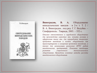 Виноградов, В. А. Оборудование
винодельческих заводов : в 2-х т. Т. 2 /
В. А. Виноградов ; под ред. Г. Г. Валуйко. –
Симферополь : Таврида, 2003. – 352 с.
Описано отечественное и зарубежное оборудование
для производства игристых вин, коньяка, розлива и
оформления тихих вин, для переработки вторичных
продуктов виноделия и плодов, оборудование для
транспортировки и измерения продуктов виноделия, а
также для механизации различных ПРТС работ
винодельческих предприятий. Показаны тенденции
развития современного технологического
оборудования. Приведены основные методы расчета
винодельческого оборудования.
 