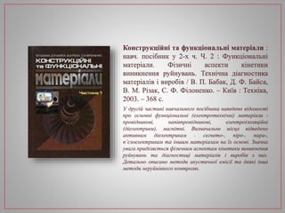 Конструкційні та функціональні матеріали :
навч. посібник у 2-х ч. Ч. 2 : Функціональні
матеріали. Фізичні аспекти кінетики
виникнення руйнувань. Технічна діагностика
матеріалів і виробів / В. П. Бабак, Д. Ф. Байса,
В. М. Різак, С. Ф. Філоненко. – Київ : Техніка,
2003. – 368 с.
У другій частині навчального посібника наведено відомості
про основні функціональні (електротехнічні) матеріали -
провідникові, напівпровідникові, електроізоляційні
(діелектрики), магнітні. Визначальне місце відведено
активним діелектрикам – сегнето-, піро-, пара-,
п’єзоелектрикам та іншим матеріалам на їх основі. Значна
увага приділяється фізичним аспектам кінетики виникнення
руйнувань та діагностиці матеріалів і виробів з них.
Детально описано методи акустичної емісії та деякі інші
методи неруйнівного контролю.
 