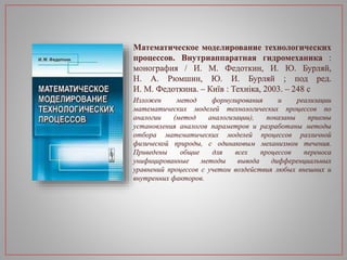 Математическое моделирование технологических
процессов. Внутриаппаратная гидромеханика :
монография / И. М. Федоткин, И. Ю. Бурляй,
Н. А. Рюмшин, Ю. И. Бурляй ; под ред.
И. М. Федоткина. – Київ : Техніка, 2003. – 248 с
Изложен метод формулирования и реализации
математических моделей технологических процессов по
аналогии (метод аналогизации), показаны приемы
установления аналогов параметров и разработаны методы
отбора математических моделей процессов различной
физической природы, с одинаковым механизмом течения.
Приведены общие для всех процессов переноса
унифицированные методы вывода дифференциальных
уравнений процессов с учетом воздействия любых внешних и
внутренних факторов.
 
