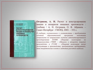 Остриков, А. Н. Расчет и конструирование
машин и аппаратов пищевых производств :
учебник / А. Н. Остриков, О. В. Абрамов. –
Санкт-Петербург : ГИОРД, 2003. – 352 с.
В учебнике, составленном в соответствии с требованиями
основной образовательной программы подготовки
специалиста по направлению системы автоматизированного
проектирования 655800 «Пищевая инженерия» по
специальностям 170600 – «Машины и аппараты пищевых
производств» и 271300 – «Пищевая инженерия малых
эксплуатации и производства, предъявляемые предприятий»,
даны теоретические основы и методики расчетов наиболее.
 