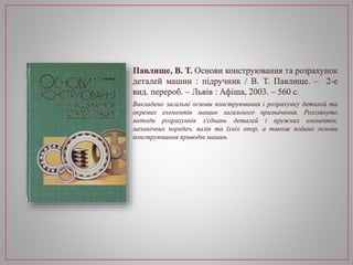 Павлище, В. Т. Основи конструювання та розрахунок
деталей машин : підручник / В. Т. Павлище. – 2-е
вид. перероб. – Львів : Афіша, 2003. – 560 с.
Викладено загальні основи конструювання і розрахунку деталей та
окремих елементів машин загального призначення. Розглянуто
методи розрахунків з'єднань деталей і пружних елементів,
механічних передач, валів та їхніх опор, а також подано основи
конструювання приводів машин.
 