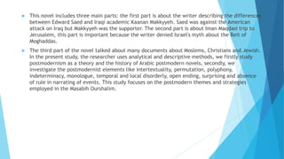  This novel includes three main parts: the first part is about the writer describing the differences
between Edward Saed and Iraqi academic Kaanan Makkyyeh. Saed was against the American
attack on Iraq but Makkyyeh was the supporter. The second part is about Iman Maqdasi trip to
Jerusalem, this part is important because the writer denied Israel's myth about the Beit of
Moghaddas.
 The third part of the novel talked about many documents about Moslems, Christians and Jewish.
In the present study, the researcher uses analytical and descriptive methods, we firstly study
postmodernism as a theory and the history of Arabic postmodern novels, secondly, we
investigate the postmodernist elements like intertextuality, permutation, polyphony,
indeterminacy, monologue, temporal and local disorderly, open ending, surprising and absence
of rule in narrating of events. This study focuses on the postmodern themes and strategies
employed in the Masabih Ourshalim.
 