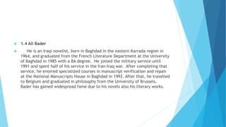 1.4 Ali Bader
 He is an Iraqi novelist, born in Baghdad in the eastern Karrada region in
1964, and graduated from the French Literature Department at the University
of Baghdad in 1985 with a BA degree. He joined the military service until
1991 and spent half of his service in the Iran-Iraq war. After completing that
service, he entered specialized courses in manuscript verification and repair
at the National Manuscripts House in Baghdad in 1992. After that, he travelled
to Belgium and graduated in philosophy from the University of Brussels.
Bader has gained widespread fame due to his novels also his literary works.
 