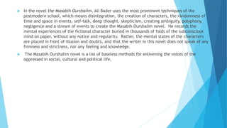  In the novel the Masabih Ourshalim, Ali Bader uses the most prominent techniques of the
postmodern school, which means disintegration, the creation of characters, the randomness of
time and space in events, self-talk, deep thought, skepticism, creating ambiguity, polyphony,
negligence and a stream of events to create the Masabih Ourshalim novel. He records the
mental experiences of the fictional character buried in thousands of folds of the subconscious
mind on paper, without any notice and regularity. Rather, the mental states of the characters
are placed in front of illusion and doubts, and that the writer in this novel does not speak of any
firmness and strictness, nor any feeling and knowledge.
 The Masabih Ourshalim novel is a list of baseless methods for enlivening the voices of the
oppressed in social, cultural and political life.
 