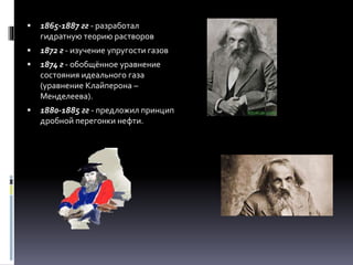  1865-1887 гг - разработал
гидратную теорию растворов
 1872 г - изучение упругости газов
 1874 г - обобщённое уравнение
состояния идеального газа
(уравнение Клайперона –
Менделеева).
 1880-1885 гг - предложил принцип
дробной перегонки нефти.
 