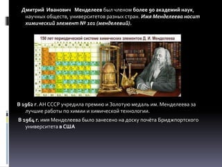 Дмитрий Иванович Менделеев был членом более 90 академий наук,
научных обществ, университетов разных стран. Имя Менделеева носит
химический элемент № 101 (менделевий).
В 1962 г. АН СССР учредила премию и Золотую медаль им. Менделеева за
лучшие работы по химии и химической технологии.
В 1964 г. имя Менделеева было занесено на доску почёта Бриджпортского
университета в США
 