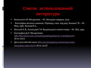 Список использованной
литературы
 Беленького М. Менделеев. – М.: Молодая гвардия, 2010.
 Биографии великих химиков. Перевод с нем. под ред. Быкова Г.В. – М.:
Мир, 1981. Волков В.А.,
 Вонский Е.В., Кузнецова Г.И. Выдающиеся химики мира. – М.: ВШ, 1991.
 Биография Д.И. Менделеева
URL:http://www.sstu.ru/nauka/iypt/biografiya-d-i-mendeleeva/ (
18.02.2021)
 День российской науки URL:/social/segodnya-otmechayut-den-
rossiyskoy-nauki.html ( 18.02.2021)
 