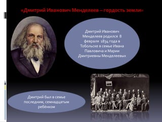 «Дмитрий Иванович Менделеев – гордость земли»
Дмитрий Иванович
Менделеев родился 8
февраля 1834 года в
Тобольске в семье Ивана
Павловича и Марии
Дмитриевны Менделеевых
Дмитрий был в семье
последним, семнадцатым
ребёнком
 