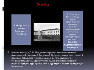 Учеба
В студенческие годы Д. И. Менделеев серьезно занимался химией,
минералогией, зоологией, ботаникой. Окончил университет с золотой
медалью.Тобольская гимназия Здание С.-Петербургского
университета. В этом здании учился в Главном педагогическом
институте (1850-1855), преподавал (1857-1890) и жил (1866-1890) Д.И.
Менделеев
В 1849 г. Митя
окончил
Тобольскую
гимназию.
В 1850 году в
Петербург, где
после
вступительных
экзаменов,
Дмитрий
Менделеев был
зачислен на
физико-
математический
факультет
Главного
педагогического
института.
 