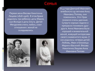 Семья
Первая жена Феозва Никитична
Лещева (1828-1906). В этом браке
родились три ребенка: дочь Мария,
сын Володя и дочь Ольга. Детей
Менделеев очень любил, а вот
отношения с женой не
складывались.
В 43 года Дмитрий Иванович
влюбился в 19-летнюю Анну
Ивановну Попову, они
поженились. Этот брак
оказался очень удачным.
Супруги хорошо ладили и
прекрасно понимали друг
друга. Анна Ивановна была
хорошей и внимательной
женой, живущей интересами
своего знаменитого мужа. У
них родилось четверо детей:
Любовь, Иван и близнецы
Мария и Василий. Феозва
Никитична Лещова Анна
Ивановна Попова
 