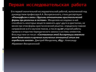 Первая исследовательская работа
Его первой значительной исследовательской работой, выполненной под
руководством профессораА.А. Воскресенского, стала диссертация
«Изоморфизм в связи с другими отношениями кристаллической
формы при различии в составе». Менделеев исследовал в ней
способность некоторых веществ заменять друг друга в кристаллах, не
меняя при этом формы кристаллической решетки. определила главное
направление в его научном поиске, а после 15 лет упорной работы
привела к открытию периодического закона и системы элементов.
Впоследствии он писал: «Составление этой диссертации вовлекло
меня более всего в изучение химических отношений этим она
определила многое». Дмитрий Менделеев, 1855 г. Александр
Абрамович Воскресенский
 